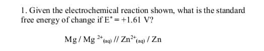 1. Given the electrochemical reaction shown, what is the standard
free energy of change if E* = +1.61 V?
Mg/ Mg 2+ (aq) // Zn²+ (aq) / Zn