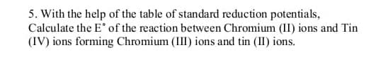 5. With the help of the table of standard reduction potentials,
Calculate the E of the reaction between Chromium (II) ions and Tin
(IV) ions forming Chromium (III) ions and tin (II) ions.