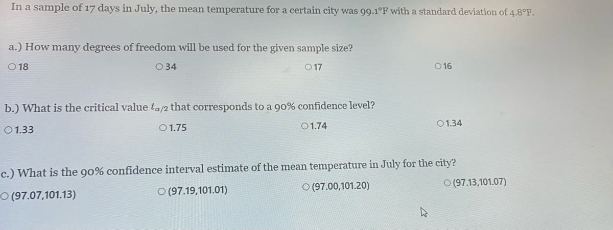 In a sample of 17 days in July, the mean temperature for a certain city was 99.1°F with a standard deviation of 4.8°F.
a.) How many degrees of freedom will be used for the given sample size?
O 18
O 34
O 17
O 16
b.) What is the critical value ta/2 that corresponds to a 90% confidence level?
O1.75
O1.74
01.34
O1.33
c.) What is the 90% confidence interval estimate of the mean temperature in July for the city?
O (97.00,101.20)
O (97.13,101.07)
O (97.07,101.13)
O (97.19,101.01)
