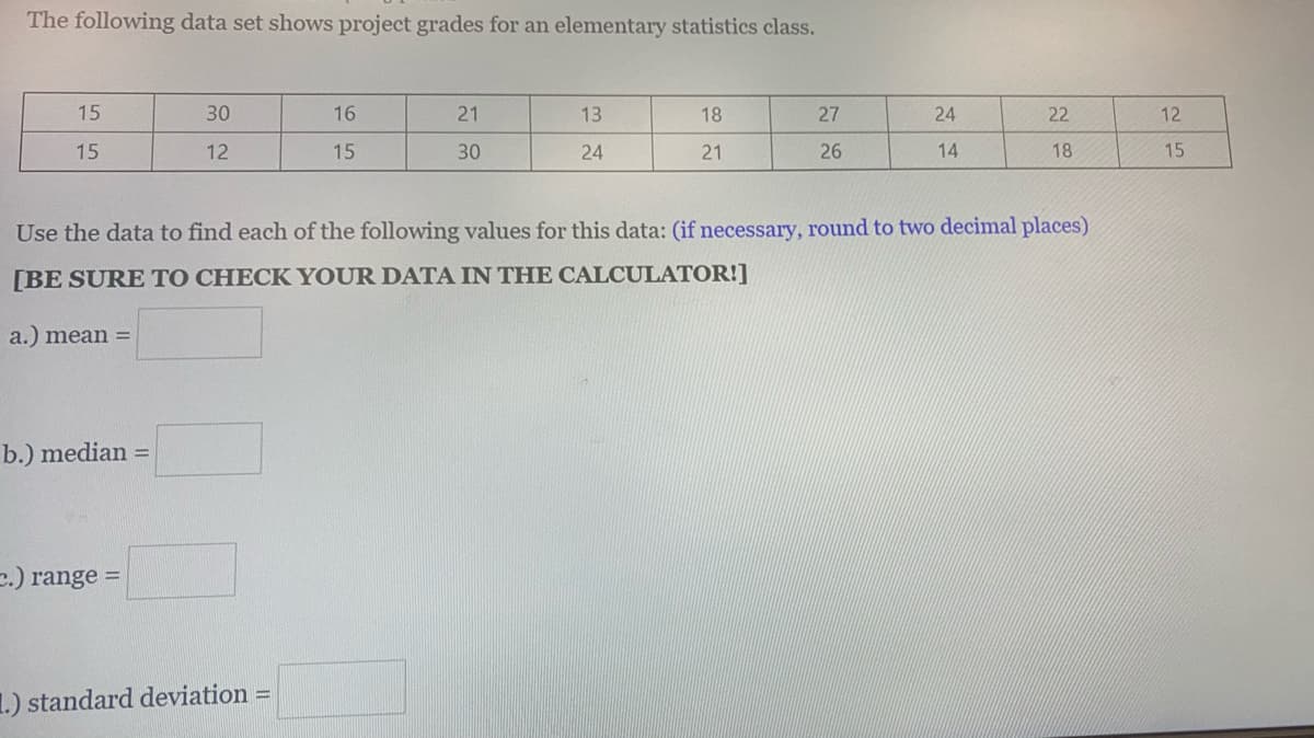 The following data set shows project grades for an elementary statistics class.
15
30
16
21
13
18
27
24
22
12
15
12
15
30
24
21
26
14
18
15
Use the data to find each of the following values for this data: (if necessary, round to two decimal places)
[BE SURE TO CHECK YOUR DATA IN THE CALCULATOR!]
a.) mean =
b.) median =
e.) range =
1.) standard deviation =
