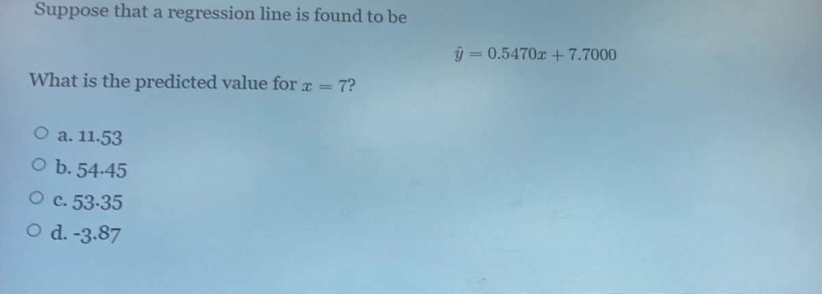 Suppose that a regression line is found to be
ý = 0.5470x +7.7000
What is the predicted value for a = 7?
O a. 11.53
O b. 54-45
C. 53-35
O d. -3.87
