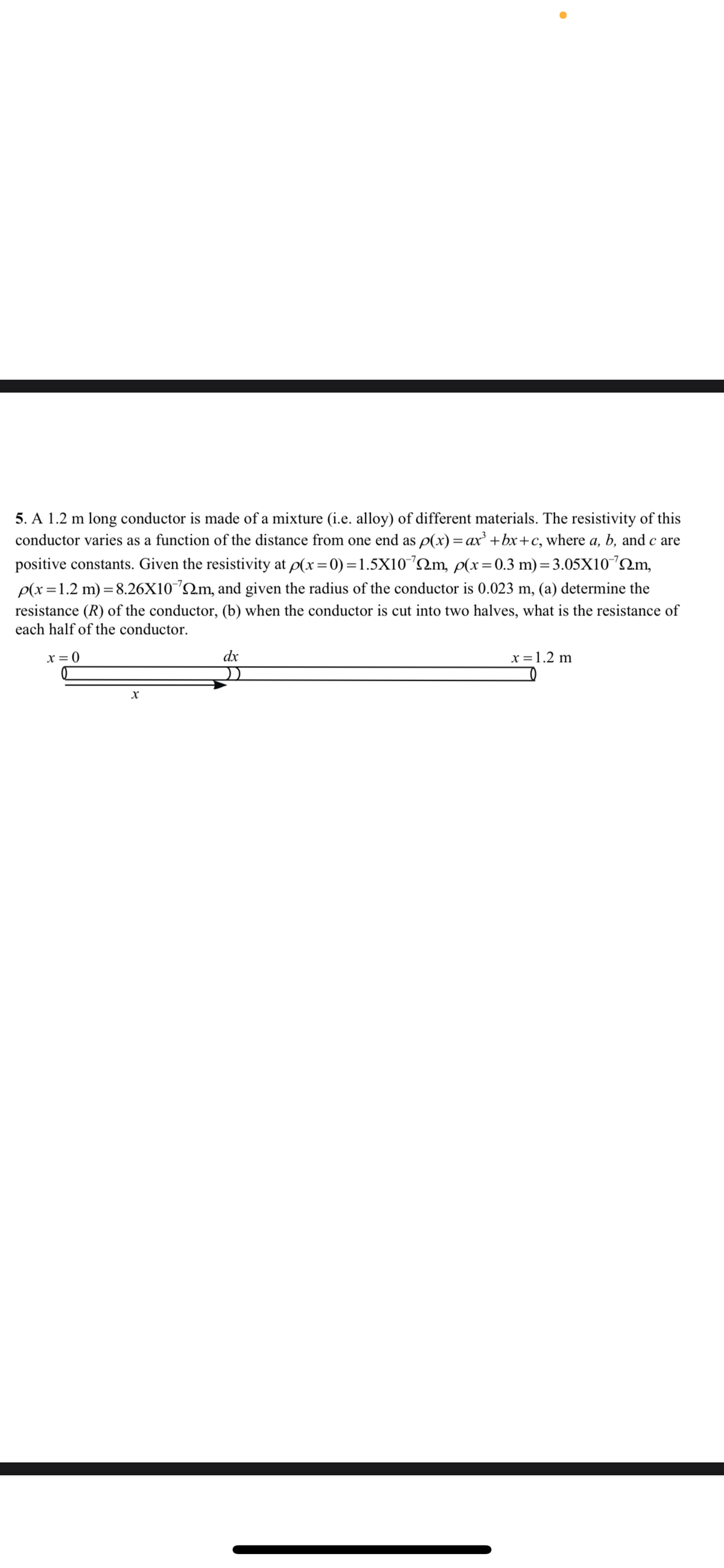 5. A 1.2 m long conductor is made of a mixture (i.e. alloy) of different materials. The resistivity of this
conductor varies as a function of the distance from one end as p(x)= ax' +bx+c, where a, b, and c are
positive constants. Given the resistivity at p(x=0) =1.5X10´2M, p(x= 0.3 m) = 3.05X10°2m,
p(x=1.2 m) = 8.26X10´2m, and given the radius of the conductor is 0.023 m, (a) determine the
resistance (R) of the conductor, (b) when the conductor is cut into two halves, what is the resistance of
each half of the conductor.
x = 0
dx
x =1.2 m
