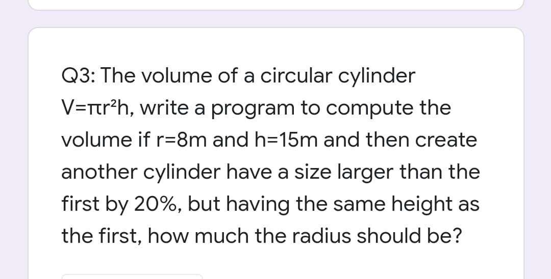 Q3: The volume of a circular cylinder
V=Ttr?h, write a program to compute the
volume if r=8m and h=15m and then create
another cylinder have a size larger than the
first by 20%, but having the same height as
the first, how much the radius should be
