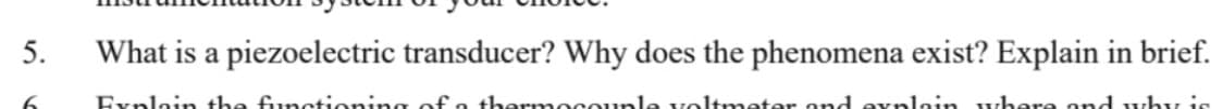 5.
What is a piezoelectric transducer? Why does the phenomena exist? Explain in brief.
Explain the functioning of o thermocounle voltmeter ond evnlain where ond why is
