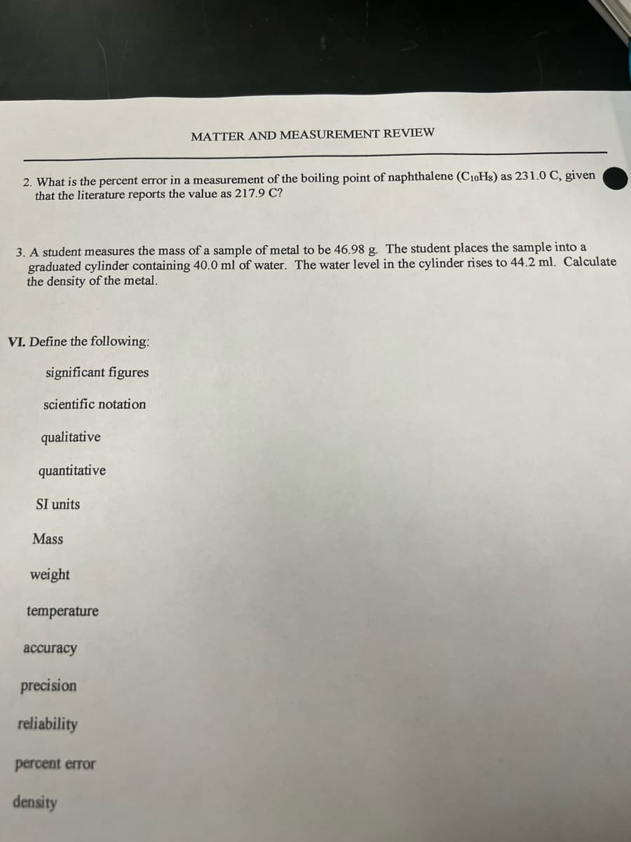 2. What is the percent error in a measurement of the boiling point of naphthalene (C10H8) as 231.0 C, given
that the literature reports the value as 217.9 C?
3. A student measures the mass of a sample of metal to 46.98 g. The student places the sample into a
graduated cylinder containing 40.0 ml of water. The water level in the cylinder rises to 44.2 ml. Calculate
the density of the metal.
VI. Define the following:
significant figures
scientific notation
qualitative
quantitative
SI units
Mass
weight
temperature
accuracy
precision
reliability
MATTER AND MEASUREMENT REVIEW
percent error
density