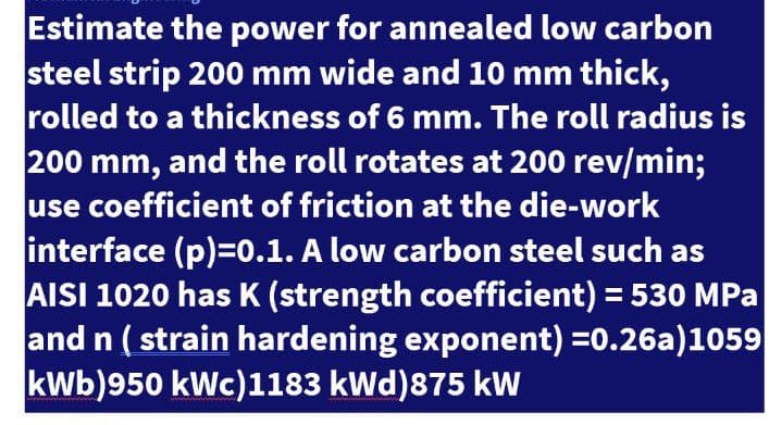 Estimate the power for annealed low carbon
steel strip 200 mm wide and 10 mm thick,
rolled to a thickness of 6 mm. The roll radius is
200 mm, and the roll rotates at 200 rev/min;
use coefficient of friction at the die-work
interface (p)=0.1. A low carbon steel such as
AISI 1020 has K (strength coefficient) = 530 MPa
and n ( strain hardening exponent) =0.26a)1059
kWb)950 kWc)1183 kWd)875 kW
