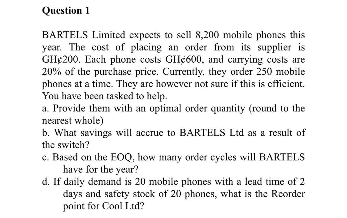 Question 1
BARTELS Limited expects to sell 8,200 mobile phones this
year. The cost of placing an order from its supplier is
GH¢200. Each phone costs GH¢600, and carrying costs are
20% of the purchase price. Currently, they order 250 mobile
phones at a time. They are however not sure if this is efficient.
You have been tasked to help.
a. Provide them with an optimal order quantity (round to the
nearest whole)
b. What savings will accrue to BARTELS Ltd as a result of
the switch?
c. Based on the EOQ, how many order cycles will BARTELS
have for the year?
d. If daily demand is 20 mobile phones with a lead time of 2
days and safety stock of 20 phones, what is the Reorder
point for Cool Ltd?