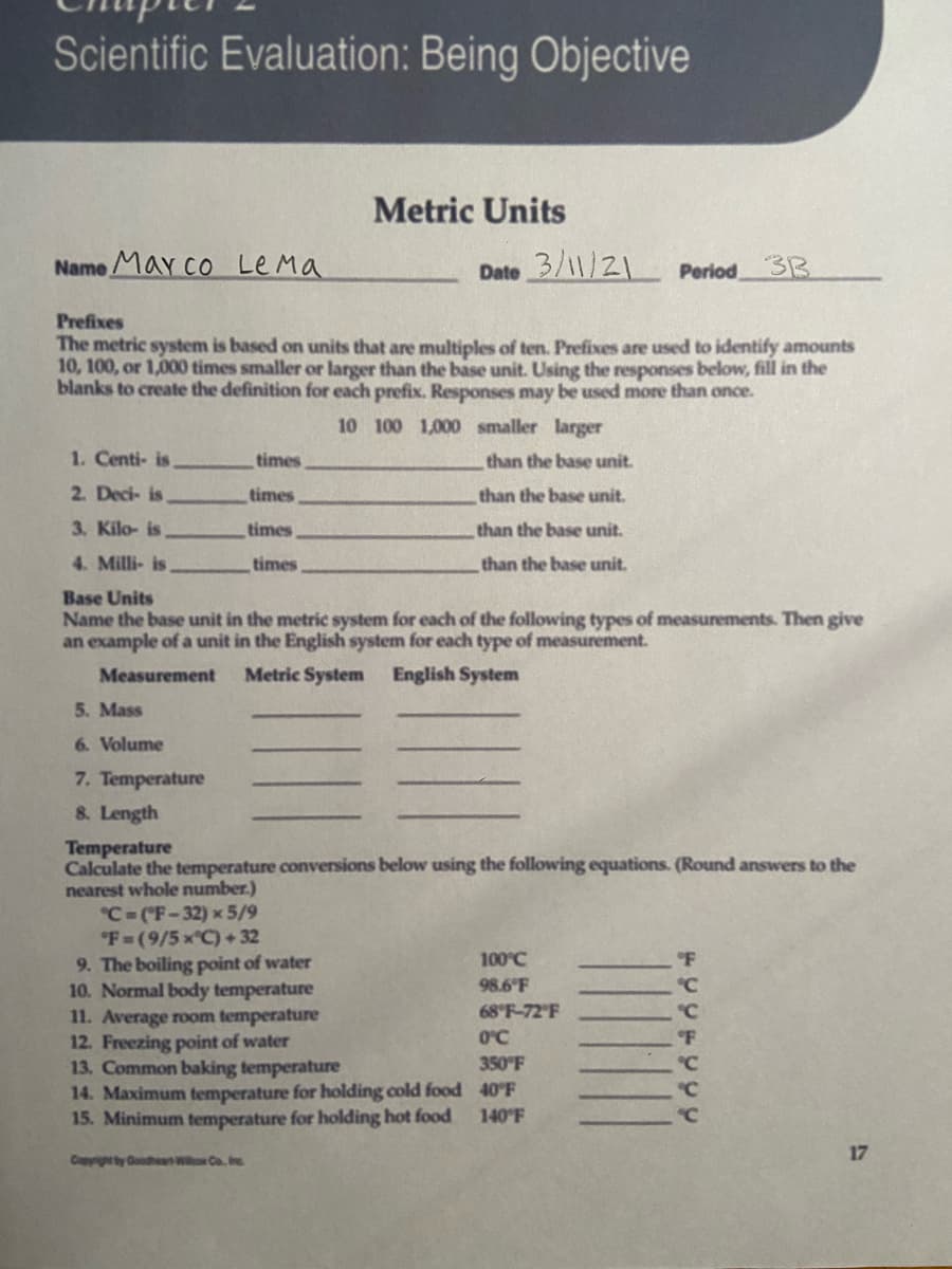 Scientific Evaluation: Being Objective
Metric Units
Name May co Le Ma
Date 3/11/21
Period33
Prefixes
The metric system is based on units that are multiples of ten. Prefixes are used to identify amounts
10, 100, or 1,000 times smaller or larger than the base unit. Using the responses below, fill in the
blanks to create the definition for each prefix. Responses may be used more than once.
10 100 1,000 smaller larger
1. Centi- is
times
than the base unit.
2. Deci- is
times
than the base unit.
3. Kilo- is
times
than the base unit.
4. Milli- is
times
than the base unit.
Base Units
Name the base unit in the metric system for each of the following types of measurements. Then give
an example of a unit in the English system for each type of measurement.
Measurement
Metric System English System
5. Mass
6. Volume
7. Temperature
8. Length
Temperature
Calculate the temperature conversions below using the following equations. (Round answers to the
nearest whole number.)
C-("F-32) x 5/9
"F-(9/5x C)+32
9. The boiling point of water
10. Normal body temperature
11. Average room temperature
12. Freezing point of water
13, Common baking temperature
14. Maximum temperature for holding cold food 40°F
15. Minimum temperature for holding hot food
100°C
98.6 F
68 F-72'F
O°C
350 F
"C
140 F
C
17
Copyighty GoodheanWi Co. nc
