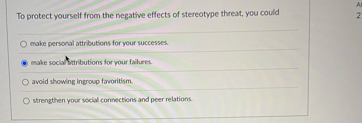 To protect yourself from the negative effects of stereotype threat, you could
make personal attributions for your successes.
make social attributions for your failures.
avoid showing ingroup favoritism.
strengthen your social connections and peer relations.
At
27