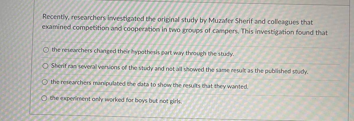 Recently, researchers investigated the original study by Muzafer Sherif and colleagues that
examined competition and cooperation in two groups of campers. This investigation found that
O the researchers changed their hypothesis part way through the study.
Sherif ran several versions of the study and not all showed the same result as the published study.
O the researchers manipulated the data to show the results that they wanted.
O the experiment only worked for boys but not girls.