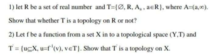 1) let R be a set of real number and T={Ø, R, A₁, aeR}, where A=(a,0).
Show that whether T is a topology on R or not?
2) Let f be a function from a set X in to a topological space (Y,T) and
T = {uCX, u=f'(v), VET). Show that T' is a topology on X.