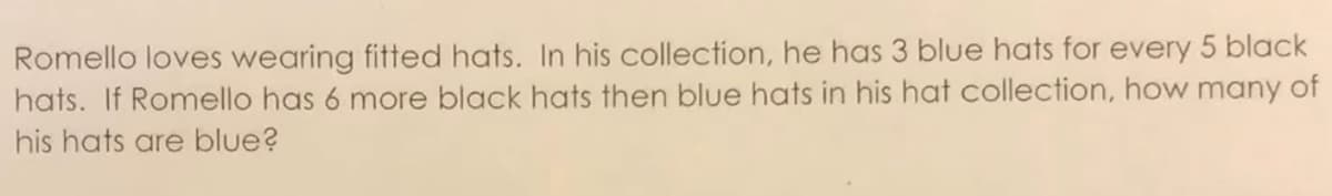 Romello loves wearing fitted hats. In his collection, he has 3 blue hats for every 5 black
hats. If Romello has 6 more black hats then blue hats in his hat collection, how many of
his hats are blue?
