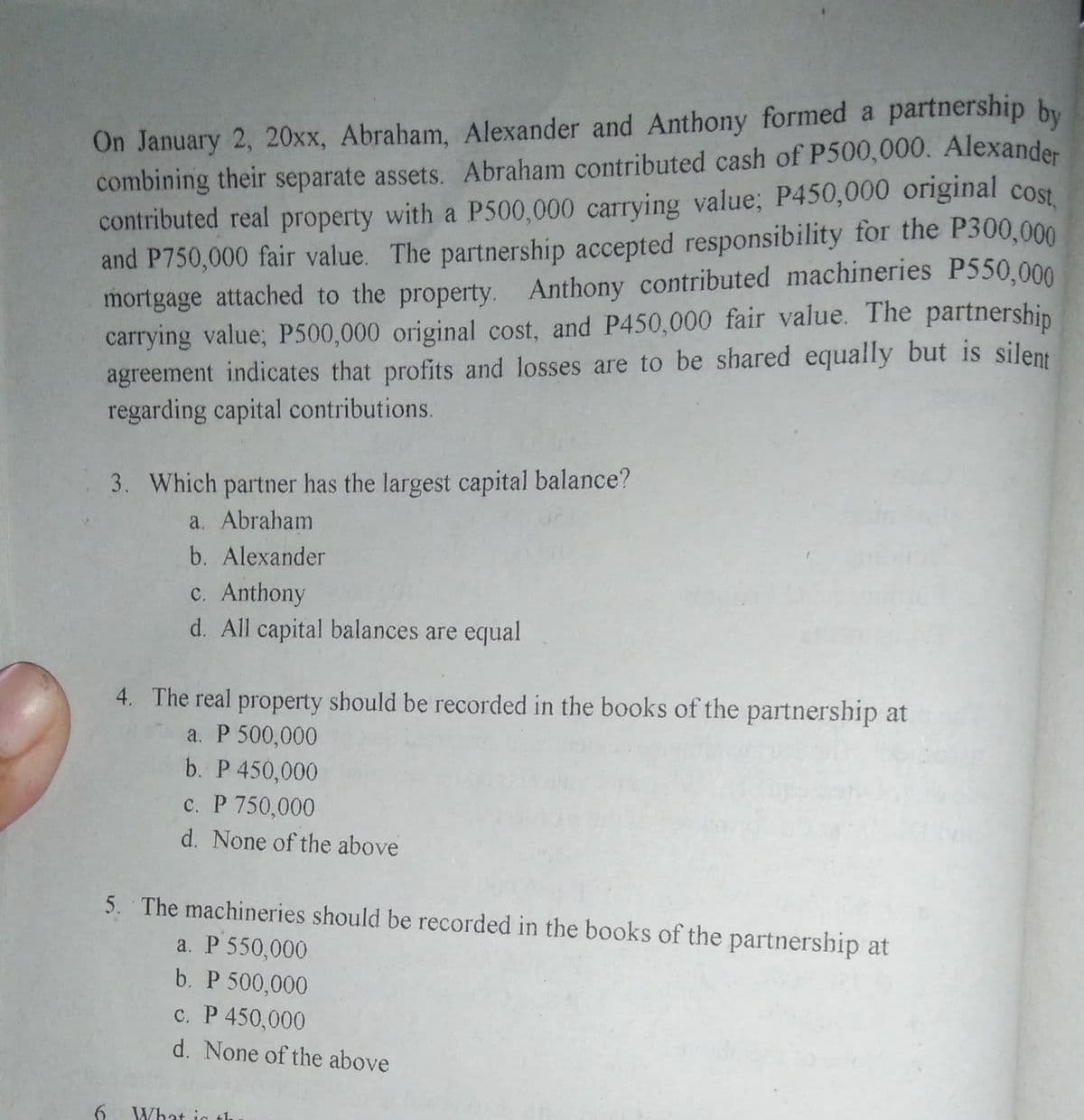 contributed real property with a P500,000 carrying value; P450,000 original cost,
On January 2, 20xx, Abraham, Alexander and Anthony formed a partnership by
combining their separate assets. Abraham contributed cash of P500,000. Alexander
and P750,000 fair value. The partnership accepted responsibility for the P300,000
mortgage attached to the property. Anthony contributed machineries P550,000
carrying value; P500,000 original cost, and P450,000 fair value. The partnershin
agreement indicates that profits and losses are to be shared equally but is silent
regarding capital contributions.
3. Which partner has the largest capital balance?
a. Abraham
b. Alexander
c. Anthony
d. All capital balances are equal
4. The real property should be recorded in the books of the partnership at
a. P 500,000
b. P 450,000
c. P 750,000
d. None of the above
5. The machineries should be recorded in the books of the partnership
a. P 550,000
b. P 500,000
c. P 450,000
d. None of the above
What ig t
