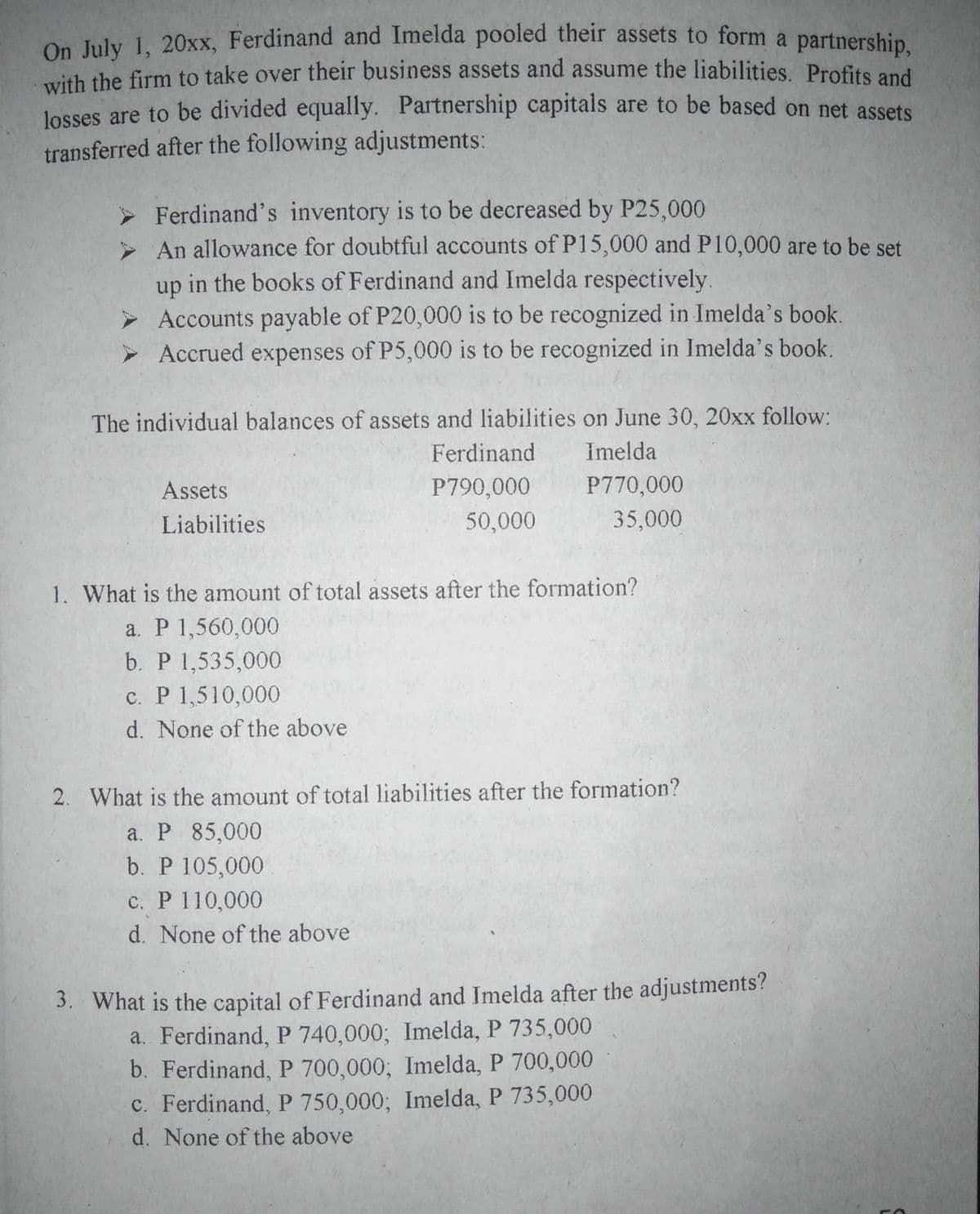 Oe Iuly i. 20xx. Ferdinand and Imelda pooled their assets to form a partnership,
with the firm to take over their business assets and assume the liabilities. Profits and
losses are to be divided equally. Partnership capitals are to be based on net assets
transferred after the following adjustments:
Ferdinand's inventory is to be decreased by P25,000
> An allowance for doubtful accounts of P15,000 and P10,000 are to be set
up in the books of Ferdinand and Imelda respectively.
> Accounts payable of P20,000 is to be recognized in Imelda's book.
> Accrued expenses of P5,000 is to be recognized in Imelda's book.
The individual balances of assets and liabilities on June 30, 20xx follow:
Ferdinand
Imelda
Assets
P790,000
P770,000
Liabilities
50,000
35,000
1. What is the amount of total assets after the formation?
a. P 1,560,000
b. P 1,535,000
c. P 1,510,000
d. None of the above
2. What is the amount of total liabilities after the formation?
a. P 85,000
b. P 105,000
c. P 110,000
d. None of the above
3. What is the capital of Ferdinand and Imelda after the adjustments?
a. Ferdinand, P 740,000; Imelda, P 735,000
b. Ferdinand, P 700,000; Imelda, P 700,000
c. Ferdinand, P 750,000; Imelda, P 735,000
d. None of the above
