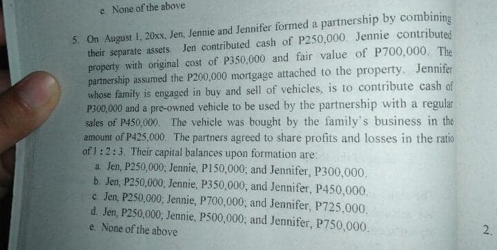 e. None of the above
5. On August 1, 20xx, Jen, Jennie and Jennifer formed a partnership by combinine
their separate assets.
property with original cost of P350,000 and fair value of P700,000. The
partnership assumed the P200,000 mortgage attached to the property. Jennifer
whose family is engaged in buy and sell of vehicles, is to contribute cash of
P300,000 and a pre-owned vehicle to be used by the partnership with a regular
sales of P450,000. The vehicle was bought by the family's business in the
amount of P425,000. The partners agreed to share profits and losses in the ratio
of 1:2:3. Their capital balances upon formation are:
a. Jen, P250,000; Jennie, P150,000; and Jennifer, P300,000.
b. Jen, P250,000, Jennie, P350,000; and Jennifer, P450,000.
c. Jen, P250,000; Jennie, P700,000; and Jennifer, P725,000,
d. Jen, P250,000; Jennie, P500,000; and Jennifer, P750,000.
e. None of the above
Jen contributed cash of P250,000. Jennie contributed
2.
