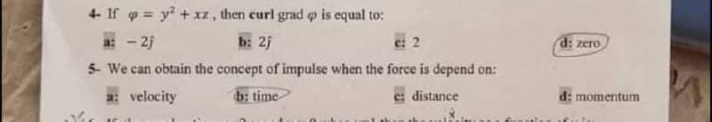 4- If o y? +xz, then curl grad o is equal to:
a: - 2j
b: 25
e: 2
d: zero
5- We can obtain the concept of impulse when the force is depend on:
a: velocity
b: time
c: distance
d: momentum
