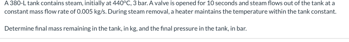 A 380-L tank contains steam, initially at 440°C, 3 bar. A valve is opened for 10 seconds and steam flows out of the tank at a
constant mass flow rate of 0.005 kg/s. During steam removal, a heater maintains the temperature within the tank constant.
Determine final mass remaining in the tank, in kg, and the final pressure in the tank, in bar.