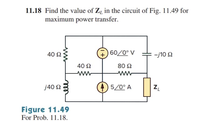 11.18 Find the value of Zy in the circuit of Fig. 11.49 for
maximum power transfer.
40 Ω
j40 Ω
ell
Figure 11.49
For Prob. 11.18.
40 Ω
Μ
+
#)60/0° V
80 Ω
4)5/0° A
: -j10 Ω
ZL