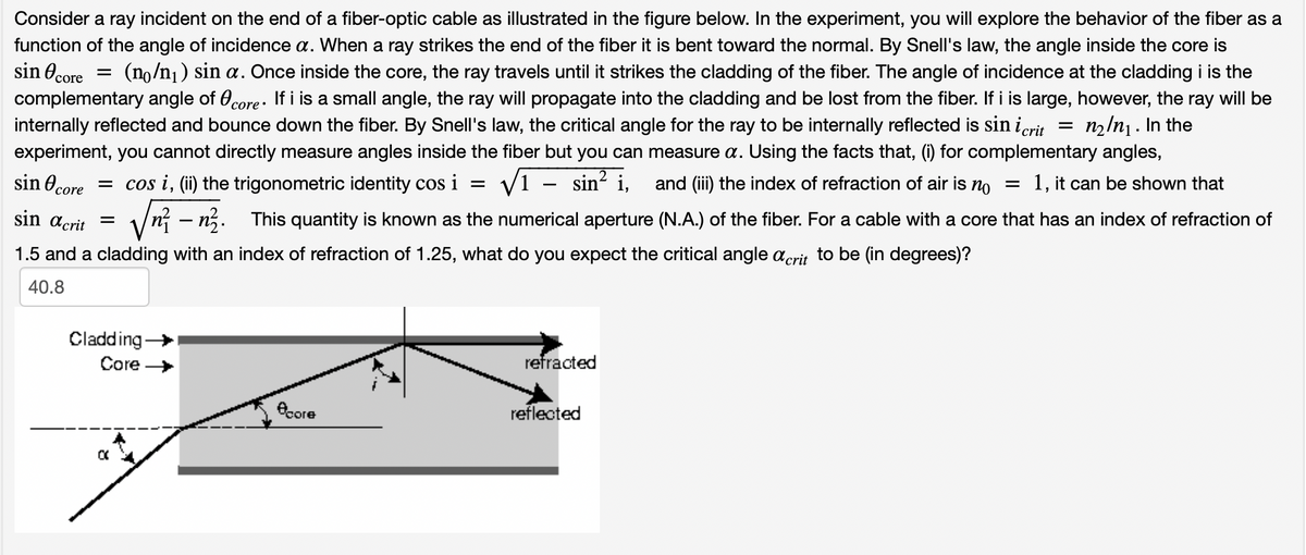 Consider a ray incident on the end of a fiber-optic cable as illustrated in the figure below. In the experiment, you will explore the behavior of the fiber as a
function of the angle of incidence a. When a ray strikes the end of the fiber it is bent toward the normal. By Snell's law, the angle inside the core is
sin core = (no/n₁) sin a. Once inside the core, the ray travels until it strikes the cladding of the fiber. The angle of incidence at the cladding i is the
complementary angle of core. If i is a small angle, the ray will propagate into the cladding and be lost from the fiber. If i is large, however, the ray will be
internally reflected and bounce down the fiber. By Snell's law, the critical angle for the ray to be internally reflected is sin i crit n₂In₁. In the
experiment, you cannot directly measure angles inside the fiber but you can measure a. Using the facts that, (i) for complementary angles,
√T sin² i, and (iii) the index of refraction of air is no
= 1, it can be shown that
=
= cos i, (ii) the trigonometric identity cos i
sin core
sin acrit =
nn. This quantity is known as the numerical aperture (N.A.) of the fiber. For a cable with a core that has an index of refraction of
1.5 and a cladding with an index of refraction of 1.25, what do you expect the critical angle acrit to be (in degrees)?
40.8
Cladding →
Core →
نشر
core
refracted
reflected
=