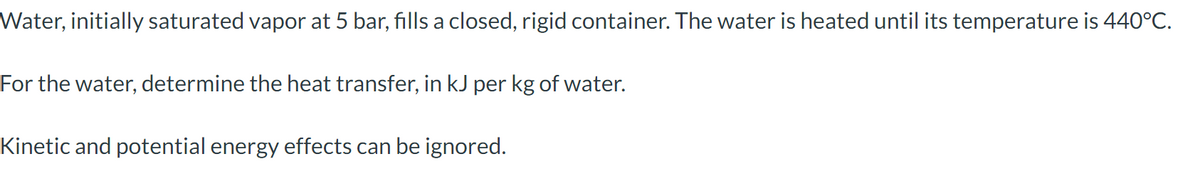 Water, initially saturated vapor at 5 bar, fills a closed, rigid container. The water is heated until its temperature is 440°C.
For the water, determine the heat transfer, in kJ per kg of water.
Kinetic and potential energy effects can be ignored.