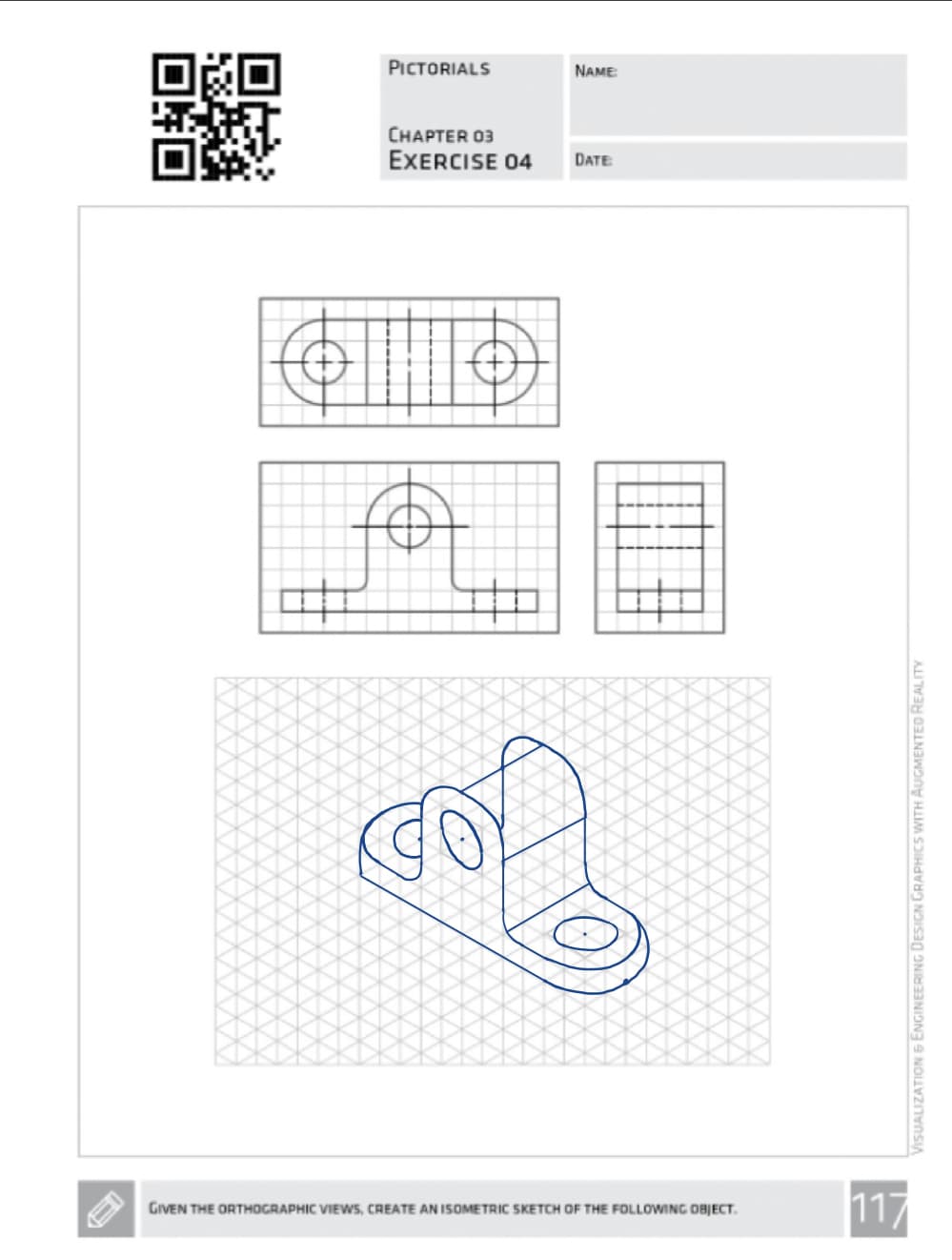 PICTORIALS
NAME
CHAPTER 03
EXERCISE 04 DATE:
GIVEN THE ORTHOGRAPHIC VIEWS, CREATE AN ISOMETRIC SKETCH OF THE FOLLOWING OBJECT.
VISUALIZATION & ENGINEERING DESIGN GRAPHICS WITH AUGMENTED REALITY
117