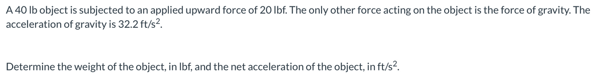 A 40 lb object is subjected to an applied upward force of 20 lbf. The only other force acting on the object is the force of gravity. The
acceleration of gravity is 32.2 ft/s².
Determine the weight of the object, in lbf, and the net acceleration of the object, in ft/s².