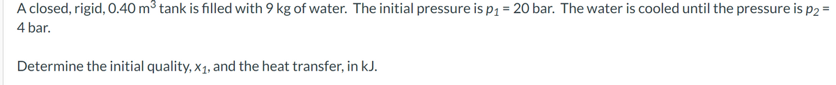 A closed, rigid, 0.40 m³ tank is filled with 9 kg of water. The initial pressure is p₁ = 20 bar. The water is cooled until the pressure is p2 =
4 bar.
Determine the initial quality, x₁, and the heat transfer, in kJ.