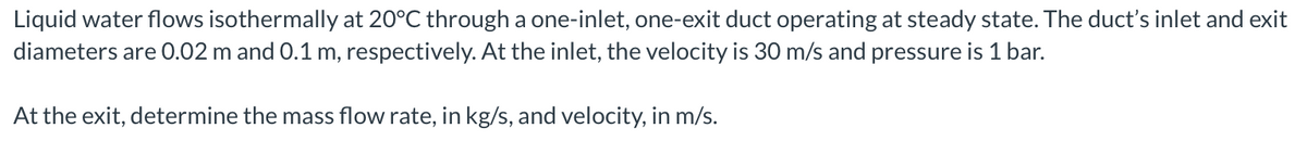 Liquid water flows isothermally at 20°C through a one-inlet, one-exit duct operating at steady state. The duct's inlet and exit
diameters are 0.02 m and 0.1 m, respectively. At the inlet, the velocity is 30 m/s and pressure is 1 bar.
At the exit, determine the mass flow rate, in kg/s, and velocity, in m/s.