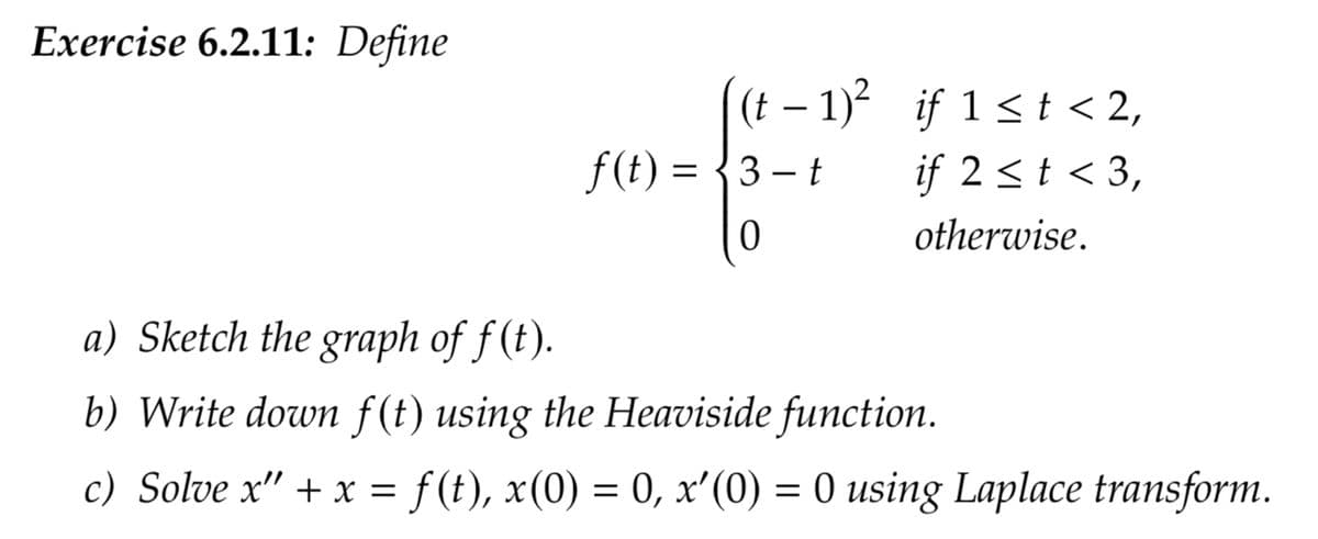 Exercise 6.2.11: Define
(t−1)²
f(t)=3-t
0
if 1≤t<2,
if 2 < t < 3,
otherwise.
a) Sketch the graph of f(t).
b) Write down f(t) using the Heaviside function.
c) Solve x" + x = f(t), x(0) = 0, x'(0) = 0 using Laplace transform.