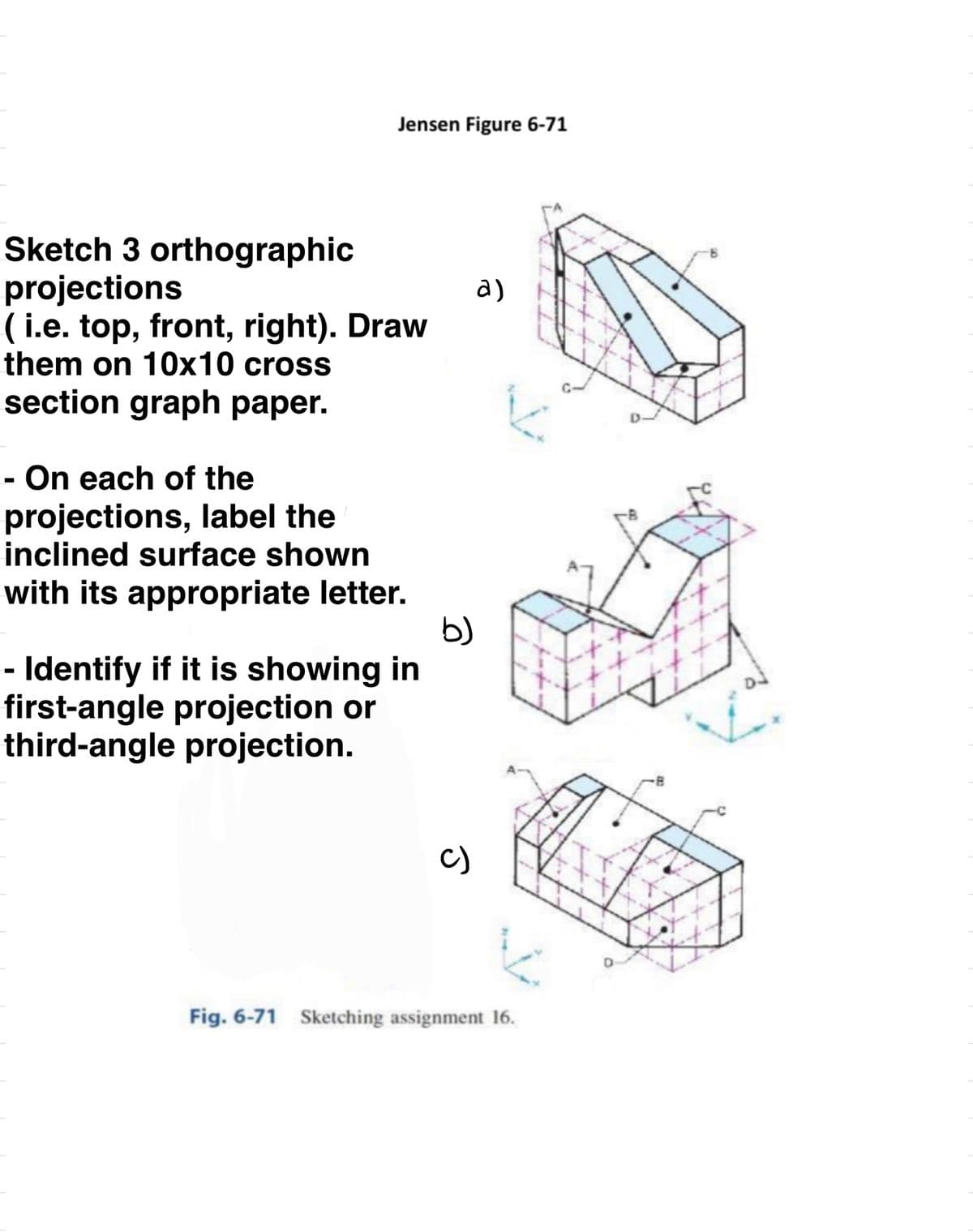 Jensen Figure 6-71
Sketch 3 orthographic
projections
(i.e. top, front, right). Draw
them on 10x10 cross
section graph paper.
- On each of the
projections, label the
inclined surface shown
with its appropriate letter.
- Identify if it is showing in
first-angle projection or
third-angle projection.
b)
a)
K
K
Fig. 6-71 Sketching assignment 16.