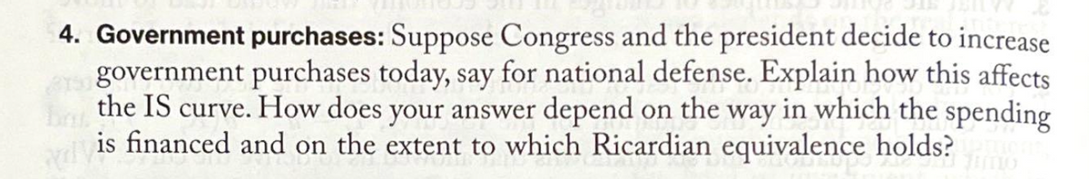 4. Government purchases: Suppose Congress and the president decide to increase
government purchases today, say for national defense. Explain how this affects
the IS curve. How does your answer depend on the way in which the spending
is financed and on the extent to which Ricardian equivalence holds?
¹