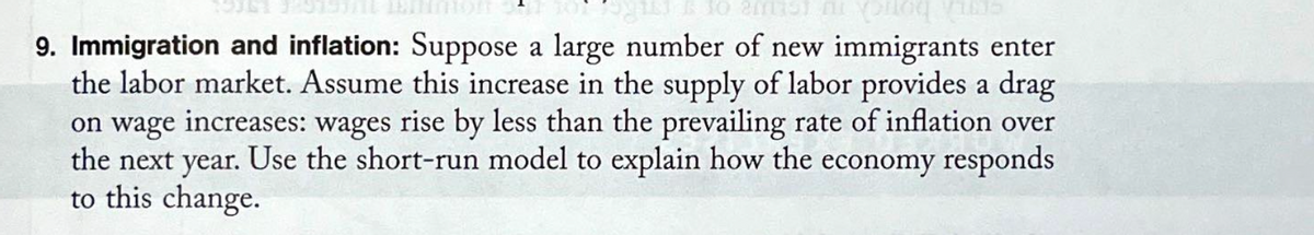 130 2mist on s
9. Immigration and inflation: Suppose a large number of new immigrants enter
the labor market. Assume this increase in the supply of labor provides a drag
on wage increases: wages rise by less than the prevailing rate of inflation over
the next year. Use the short-run model to explain how the economy responds
to this change.