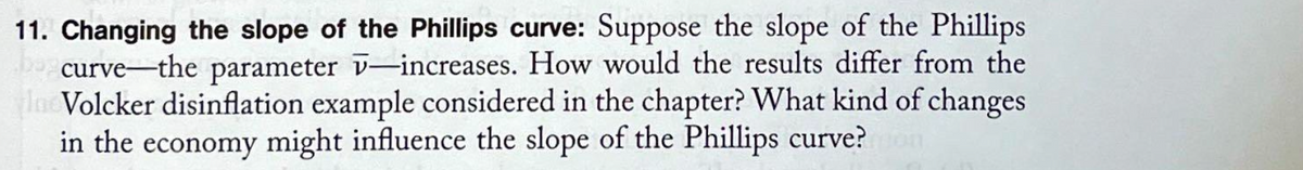 11. Changing the slope of the Phillips curve: Suppose the slope of the Phillips
curve the parameter -increases. How would the results differ from the
Inc Volcker disinflation example considered in the chapter? What kind of changes
in the economy might influence the slope of the Phillips curve? on