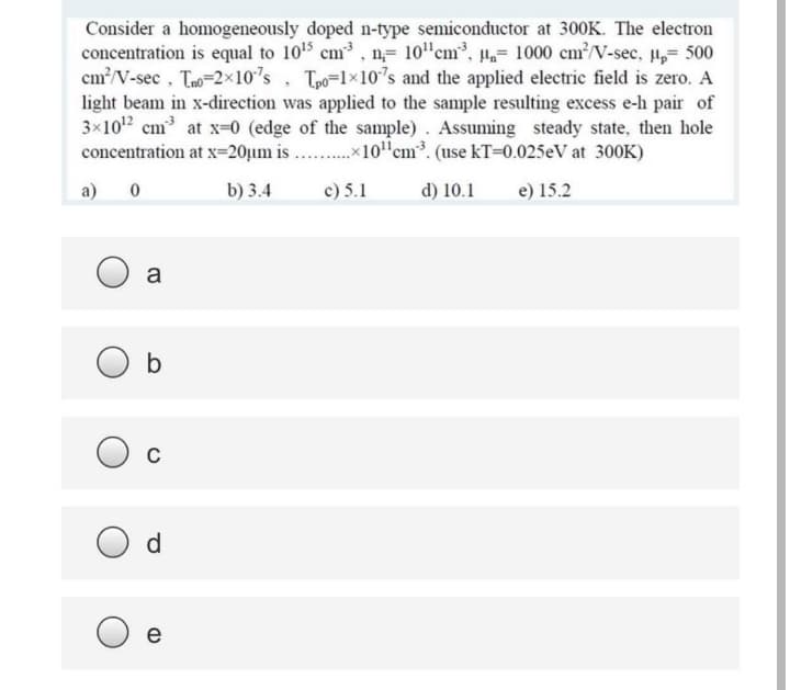 Consider a homogeneously doped n-type semiconductor at 300K. The electron
concentration is equal to 105 cm³ , n,= 10"cm³, µ,= 1000 cm/V-sec, u,= 500
cm?/V-sec , Tao=2x10's , Tpo=1×107s and the applied electric field is zero. A
light beam in x-direction was applied to the sample resulting excess e-h pair of
3x102 cm at x=0 (edge of the sample) . Assuming steady state, then hole
concentration at x=20µm is . .x10"cm³. (use kT=0.025eV at 300K)
a) 0
b) 3.4
c) 5.1
d) 10.1
e) 15.2
a
O d
e
