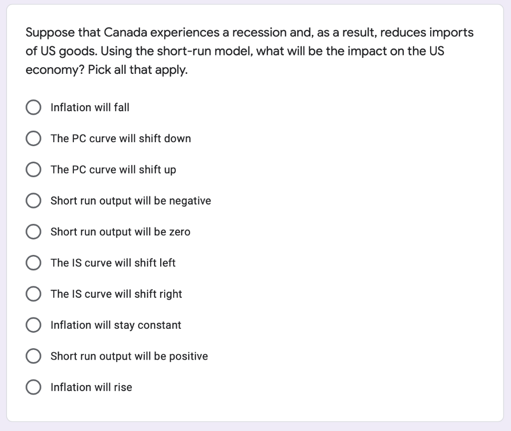 Suppose that Canada experiences a recession and, as a result, reduces imports
of US goods. Using the short-run model, what will be the impact on the US
economy? Pick all that apply.
Inflation will fall
The PC curve will shift down
The PC curve will shift up
Short run output will be negative
Short run output will be zero
The IS curve will shift left
The IS curve will shift right
Inflation will stay constant
Short run output will be positive
Inflation will rise
