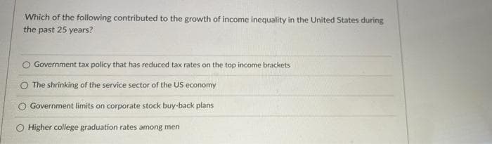 Which of the following contributed to the growth of income inequality in the United States during
the past 25 years?
Government tax policy that has reduced tax rates on the top income brackets
The shrinking of the service sector of the US economy
O Government limits on corporate stock buy-back plans
O Higher college graduation rates among men
