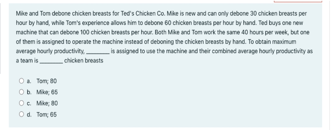 Mike and Tom debone chicken breasts for Ted's Chicken Co. Mike is new and can only debone 30 chicken breasts per
hour by hand, while Tom's experience allows him to debone 60 chicken breasts per hour by hand. Ted buys one new
machine that can debone 100 chicken breasts per hour. Both Mike and Tom work the same 40 hours per week, but one
of them is assigned to operate the machine instead of deboning the chicken breasts by hand. To obtain maximum
average hourly productivity,
is assigned to use the machine and their combined average hourly productivity as
a team is
chicken breasts
O a. Tom; 80
O b. Mike; 65
O c. Mike; 80
O d. Tom; 65