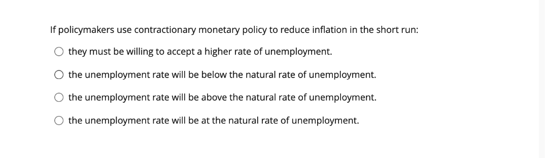 If policymakers use contractionary monetary policy to reduce inflation in the short run:
O they must be willing to accept a higher rate of unemployment.
O the unemployment rate will be below the natural rate of unemployment.
the unemployment rate will be above the natural rate of unemployment.
O the unemployment rate will be at the natural rate of unemployment.
