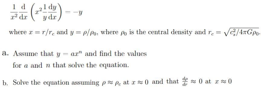 1 d (,21 dy
(
y dr
r2 dr
where r = r/r. and y = p/po, where po is the central density and r. =
Vc/4#Gpo.
%3D
a. Assume that y = ax" and find the values
for a and n that solve the equation.
b. Solve the equation assuming p Pe at x 0 and that - 0 at x 0
