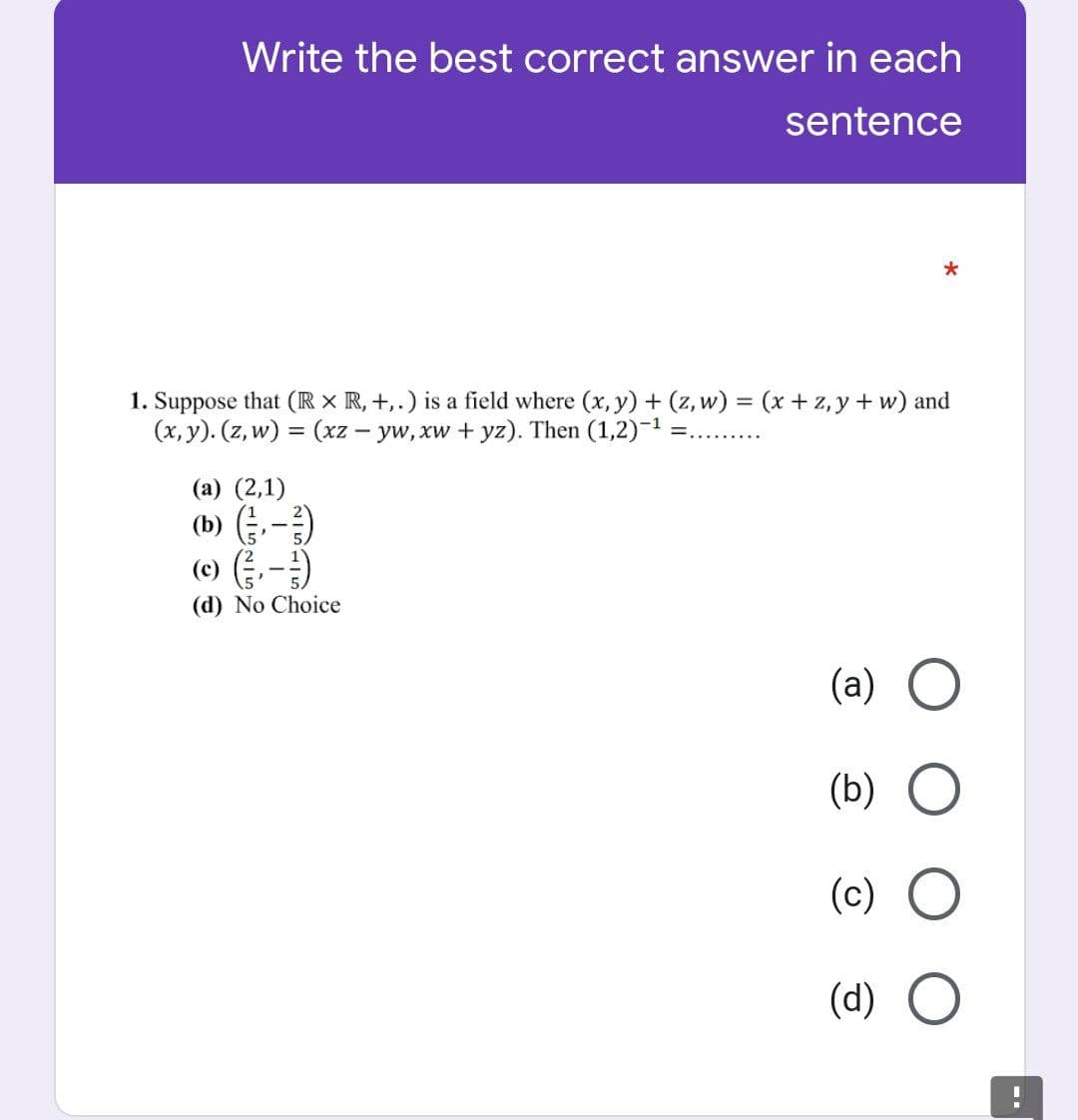 Write the best correct answer in each
sentence
*
1. Suppose that (IR x R, +,.) is a field where (x, y) + (z, w) = (x+z,y + w) and
(x, y). (z, w) = (xz – yw, xw + yz). Then (1,2)-1 :
%3D
.........
(a) (2,1)
(b) -)
(e) (금,- )
(d) No Choice
(a) O
(b)
(c)
(d)
