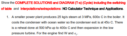 Show the COMPLETE SOLUTIONS and DIAGRAM (T-s) (Cycle) Inciuding the switching
of table and interpolations/extrapolations: NO Calculator Technique and Applications.
1. A smaller power plant produces 25 kg/s steam at 3 MPa, 600o C in the boiler. It
cools the condenser with ocean water so the condenser exit is at 450 C. There
is a reheat done at 500 kPa up to 400o C and then expansion in the low
pressure turbine. For the engine find W and e.
