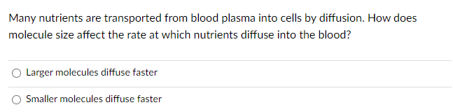 Many nutrients are transported from blood plasma into cells by diffusion. How does
molecule size affect the rate at which nutrients diffuse into the blood?
Larger molecules diffuse faster
Smaller molecules diffuse faster
