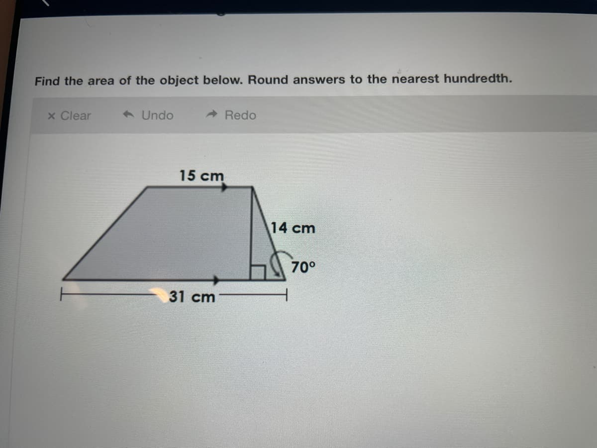Find the area of the object below. Round answers to the nearest hundredth.
x Clear
1 Undo
A Redo
15 cm
14 cm
70°
31 cm
