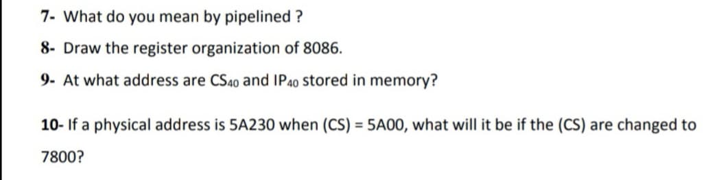 7- What do you mean by pipelined ?
8- Draw the register organization of 8086.
9- At what address are CS40 and IP40 Stored in memory?
10- If a physical address is 5A230 when (CS) = 5A00, what will it be if the (CS) are changed to
7800?
