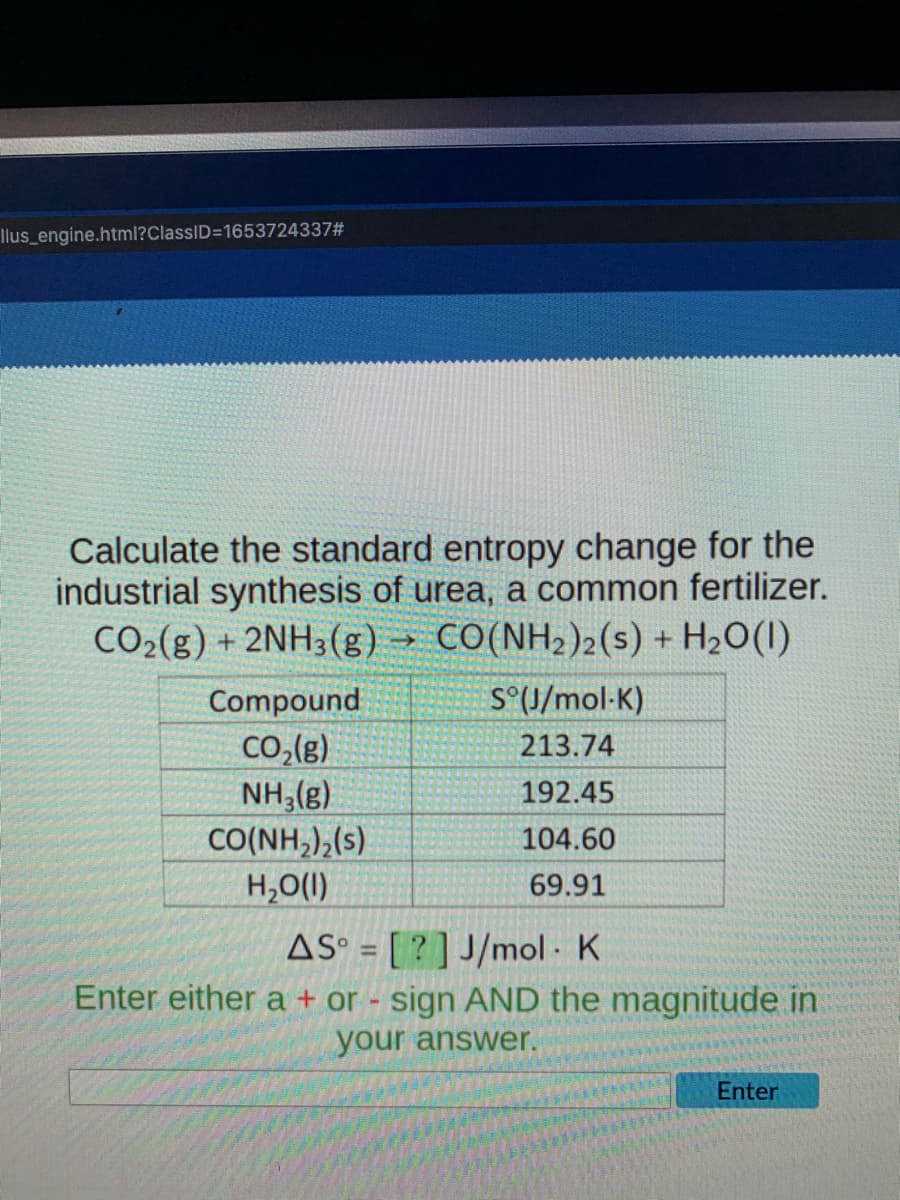 llus_engine.html?ClassID=1653724337#
Calculate the standard entropy change for the
industrial synthesis of urea, a common fertilizer.
CO2(g) + 2NH3(g) → CO(NH2)2(s) + H2O(1)
Compound
S°(U/mol-K)
Co,(g)
NH,(g)
CO(NH,),(s)
H,O(1)
213.74
192.45
104.60
69.91
AS° = [ ? ] J/mol K
Enter either a + or - sign AND the magnitude in
your answer.
Enter
