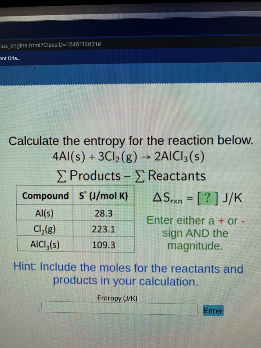 lus engine.html?ClassID=1246112631#
ent Orie...
Calculate the entropy for the reaction below.
4AI(s) + 3CI2(g) → 2AICI3(s)
ΣProducts-Σ Reactants
ASPxn = [ ? ] J/K
Compound s (J/mol K)
Al(s)
28.3
Cl,(g)
AICI,(s)
Enter either a + or -
sign AND the
magnitude.
223.1
109.3
Hint: Include the moles for the reactants and
products in your calculation.
Entropy (J/K)
Enter
