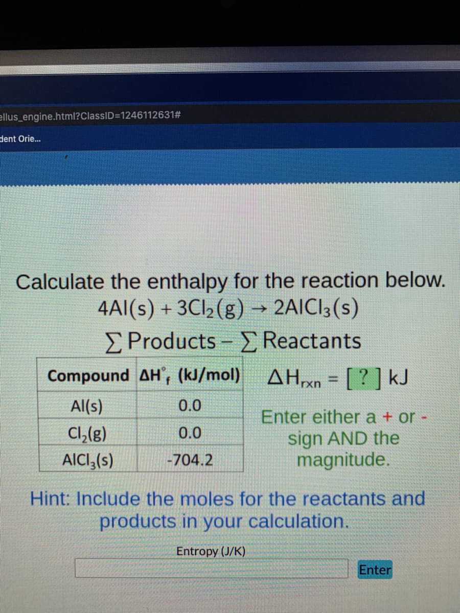 ellus_engine.html?ClassID=1246112631#
dent Orie.
Calculate the enthalpy for the reaction below.
4AI(s) + 3CI2 (g) → 2AICI3(s)
E Products - E Reactants
Compound AH, (kJ/mol) AHXN = [ ? ] kJ
%3D
rxn
Al(s)
0.0
Cl,(g)
AICI,(s)
Enter either a + or -
sign AND the
magnitude.
0.0
-704.2
Hint: Include the moles for the reactants and
products in your calculation.
Entropy (J/K)
Enter
