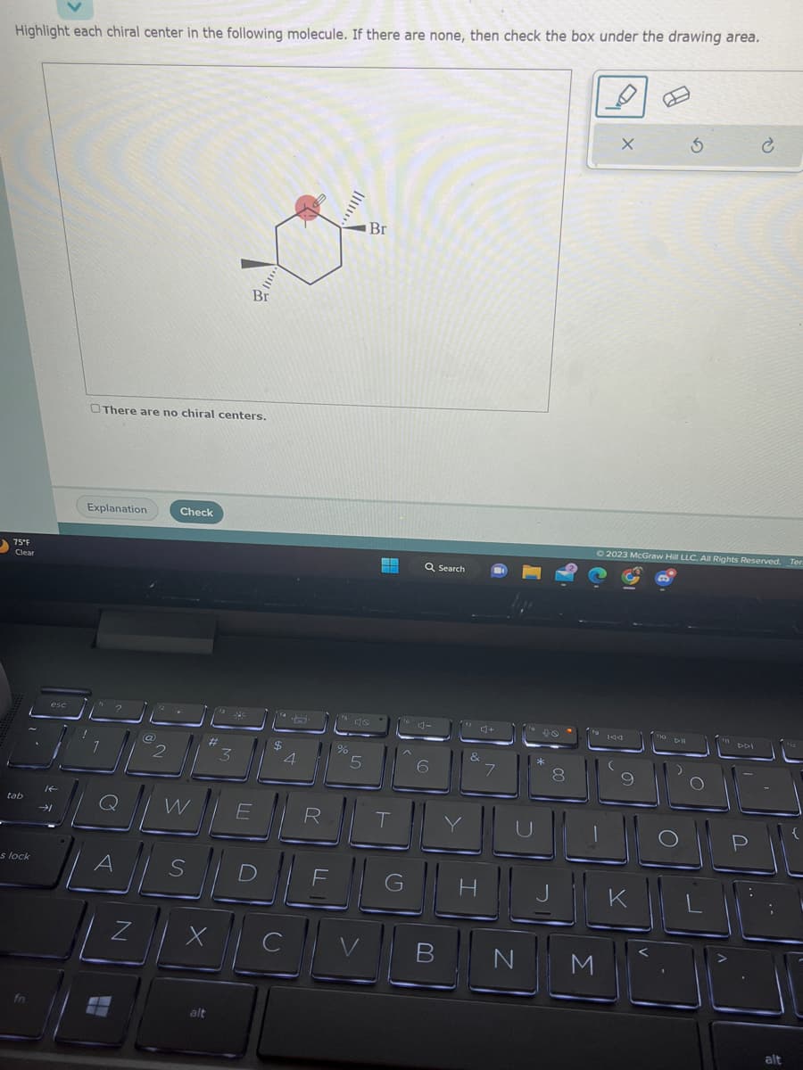 Highlight each chiral center in the following molecule. If there are none, then check the box under the drawing area.
75°F
Clear
tab
s lock
fn
esc
Explanation
There are no chiral centers.
²
||@
@
N
2
Check
W
#
alt
3
23
alli
Br
E
$
4
ASDE
X
R
C
%
.......
46
5
V
Br
▬
T
Q Search
6
3+
&
G H
7
U
B N
10
*
8
X
© 2023 McGraw Hill LLC. All Rights Reserved.
JI
M
9
5
10 Dill
K
O
DOPL
Р
DDI
Ter.
alt