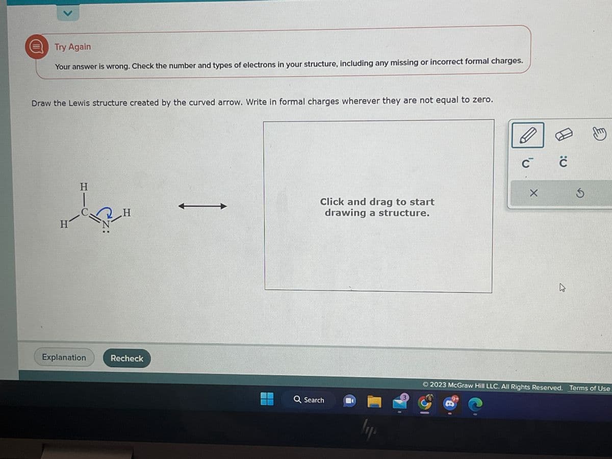 >
Try Again
Your answer is wrong. Check the number and types of electrons in your structure, including any missing or incorrect formal charges.
Draw the Lewis structure created by the curved arrow. Write in formal charges wherever they are not equal to zero.
H
H
Explanation
H
Recheck
Click and drag to start
drawing a structure.
Q Search
lyp
C™ Ċ
X
4
my
Ⓒ2023 McGraw Hill LLC. All Rights Reserved. Terms of Use