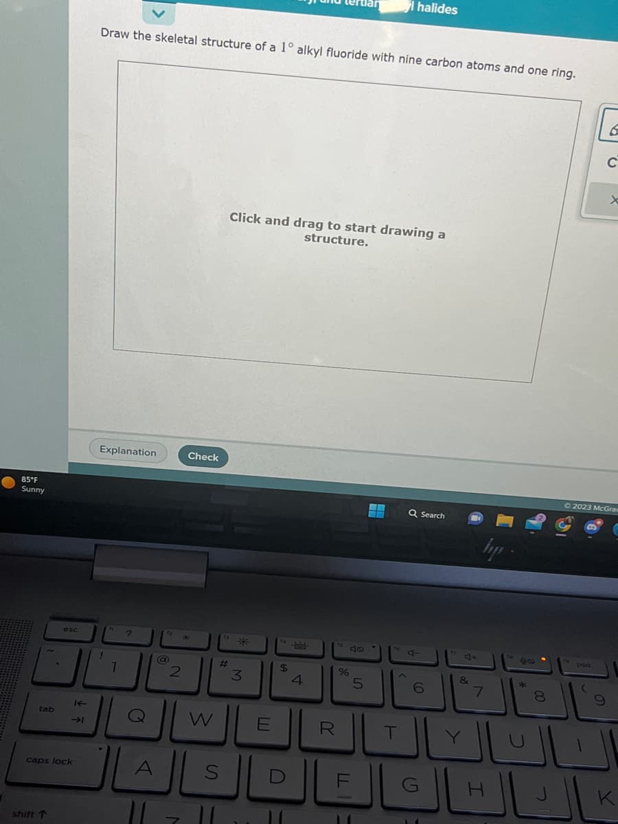 85°F
Sunny
tab
esc
shift T
caps lock
IE
اد
Draw the skeletal structure of a 1° alkyl fluoride with nine carbon atoms and one ring.
Explanation
1
1
?
O
A
72
11
@
2
Check
W
#
S
11
Click and drag to start drawing a
structure.
米
3
E
$
4
%
R
5
الـعـالـالكـال
H
halides
T
Q Search
4-
6
G
4+
&
hp
7
00
التال
(
6
9
C
© 2023 McGraw
x